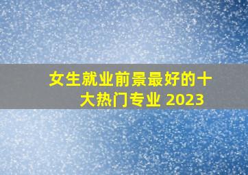 女生就业前景最好的十大热门专业 2023